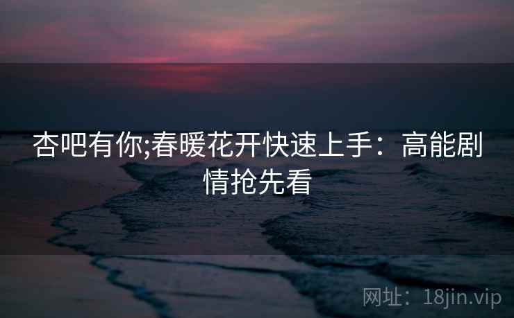 杏吧有你;春暖花开快速上手：高能剧情抢先看