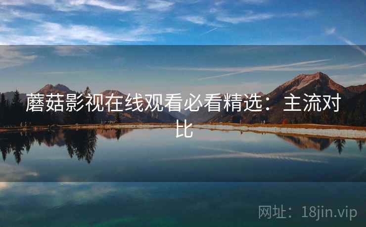蘑菇影视在线观看必看精选：主流对比