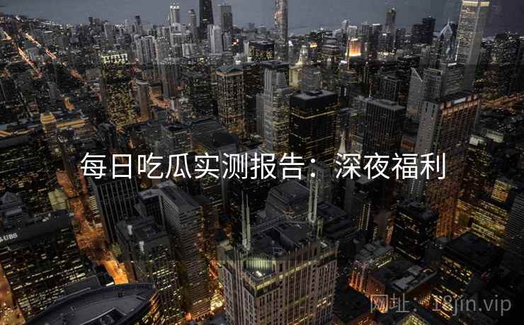 每日吃瓜实测报告：深夜福利