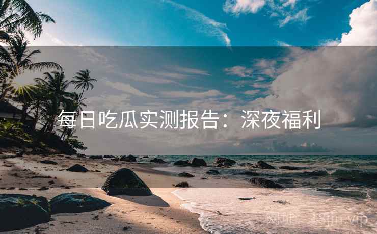 每日吃瓜实测报告:深夜福利 每日吃瓜实测报告:深夜福利