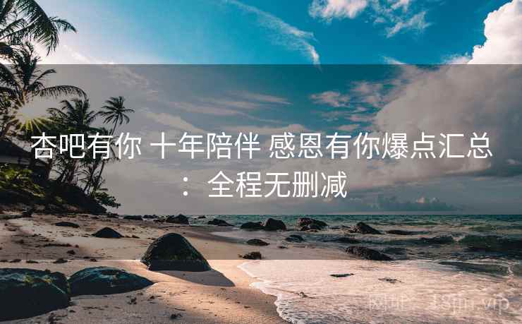 杏吧有你 十年陪伴 感恩有你爆点汇总：全程无删减
